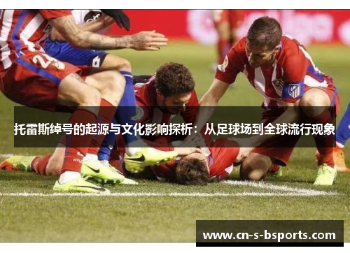 托雷斯绰号的起源与文化影响探析：从足球场到全球流行现象