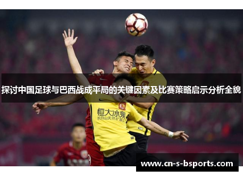 探讨中国足球与巴西战成平局的关键因素及比赛策略启示分析全貌 探讨中国足球与巴西战成平局的关键因素及比赛策略启示分析全貌