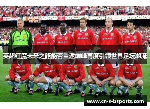 英超红魔未来之路能否重返巅峰再度引领世界足坛潮流 英超红魔未来之路能否重返巅峰再度引领世界足坛潮流