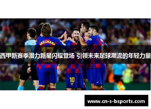 西甲新赛季潜力新星闪耀登场 引领未来足球潮流的年轻力量