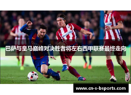 巴萨与皇马巅峰对决胜者将左右西甲联赛最终走向 巴萨与皇马巅峰对决胜者将左右西甲联赛最终走向