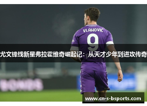 尤文锋线新星弗拉霍维奇崛起记:从天才少年到进攻传奇 尤文锋线新星弗拉霍维奇崛起记:从天才少年到进攻传奇