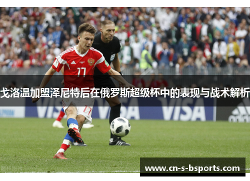 戈洛温加盟泽尼特后在俄罗斯超级杯中的表现与战术解析 戈洛温加盟泽尼特后在俄罗斯超级杯中的表现与战术解析