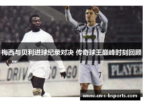梅西与贝利进球纪录对决 传奇球王巅峰时刻回顾
