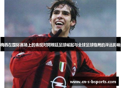 梅西在国际赛场上的表现对阿根廷足球崛起与全球足球格局的深远影响 梅西在国际赛场上的表现对阿根廷足球崛起与全球足球格局的深远影响