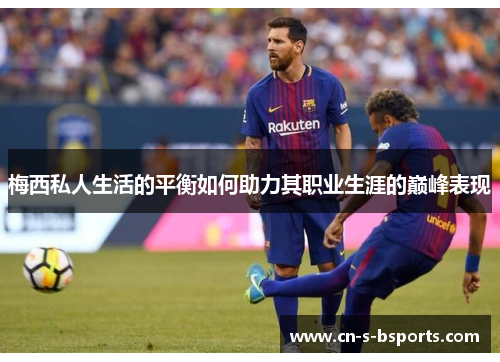梅西私人生活的平衡如何助力其职业生涯的巅峰表现 梅西私人生活的平衡如何助力其职业生涯的巅峰表现