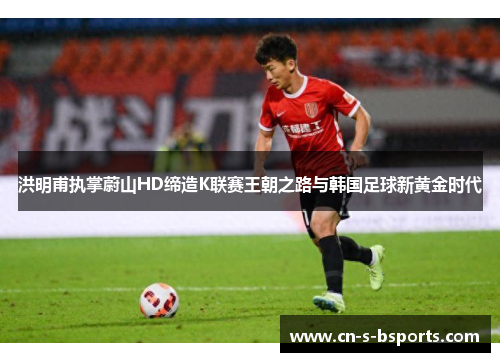 洪明甫执掌蔚山HD缔造K联赛王朝之路与韩国足球新黄金时代