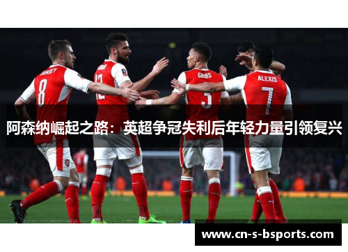 阿森纳崛起之路：英超争冠失利后年轻力量引领复兴