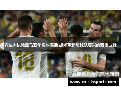 齐达内执教皇马五年影响深远 战术革新与球队复兴的双重成就